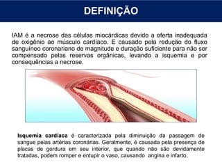 DEFINIÇÃO
IAM é a necrose das células miocárdicas devido a oferta inadequada
de oxigênio ao músculo cardíaco. E causado pela redução do fluxo
sanguíneo coronariano de magnitude e duração suficiente para não ser
compensado pelas reservas orgânicas, levando a isquemia e por
consequências a necrose.
Isquemia cardíaca é caracterizada pela diminuição da passagem de
sangue pelas artérias coronárias. Geralmente, é causada pela presença de
placas de gordura em seu interior, que quando não são devidamente
tratadas, podem romper e entupir o vaso, causando angina e infarto.
 