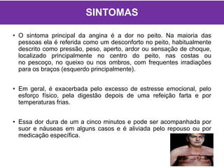 SINTOMAS
• O sintoma principal da angina é a dor no peito. Na maioria das
pessoas ela é referida como um desconforto no peito, habitualmente
descrito como pressão, peso, aperto, ardor ou sensação de choque,
localizado principalmente no centro do peito, nas costas ou
no pescoço, no queixo ou nos ombros, com frequentes irradiações
para os braços (esquerdo principalmente).
• Em geral, é exacerbada pelo excesso de estresse emocional, pelo
esforço físico, pela digestão depois de uma refeição farta e por
temperaturas frias.
• Essa dor dura de um a cinco minutos e pode ser acompanhada por
suor e náuseas em alguns casos e é aliviada pelo repouso ou por
medicação específica.
 