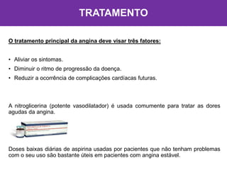 TRATAMENTO
O tratamento principal da angina deve visar três fatores:
• Aliviar os sintomas.
• Diminuir o ritmo de progressão da doença.
• Reduzir a ocorrência de complicações cardíacas futuras.
A nitroglicerina (potente vasodilatador) é usada comumente para tratar as dores
agudas da angina.
Doses baixas diárias de aspirina usadas por pacientes que não tenham problemas
com o seu uso são bastante úteis em pacientes com angina estável.
 