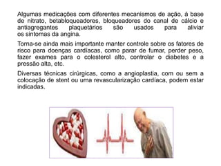 Algumas medicações com diferentes mecanismos de ação, à base
de nitrato, betabloqueadores, bloqueadores do canal de cálcio e
antiagregantes plaquetários são usados para aliviar
os sintomas da angina.
Torna-se ainda mais importante manter controle sobre os fatores de
risco para doenças cardíacas, como parar de fumar, perder peso,
fazer exames para o colesterol alto, controlar o diabetes e a
pressão alta, etc.
Diversas técnicas cirúrgicas, como a angioplastia, com ou sem a
colocação de stent ou uma revascularização cardíaca, podem estar
indicadas.
 