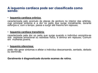 A isquemia cardíaca pode ser classificada como
sendo:
• Isquemia cardíaca crônica:
caracterizada pelo acúmulo de placas de gordura no interior das artérias,
cujo principal sintoma é a dor no peito que surge inicialmente, durante
esforços e, com o tempo, passa a surgir até mesmo em repouso;
• Isquemia cardíaca transitória:
caracterizada pela dor no peito que surge quando o indivíduo encontra-se
sob estresse emocional ou estresse físico, e diminui em repouso; Comum
em mulheres jovens.
• Isquemia silenciosa:
pode não gerar sintomas e afetar o indivíduo descansando, sentado, deitado
ou dormindo.
Geralmente é diagnosticado durante exames de rotina.
 