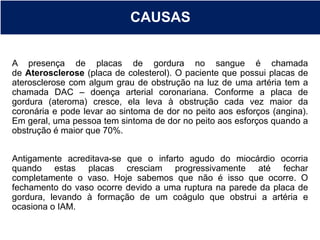 CAUSAS
A presença de placas de gordura no sangue é chamada
de Aterosclerose (placa de colesterol). O paciente que possui placas de
aterosclerose com algum grau de obstrução na luz de uma artéria tem a
chamada DAC – doença arterial coronariana. Conforme a placa de
gordura (ateroma) cresce, ela leva à obstrução cada vez maior da
coronária e pode levar ao sintoma de dor no peito aos esforços (angina).
Em geral, uma pessoa tem sintoma de dor no peito aos esforços quando a
obstrução é maior que 70%.
Antigamente acreditava-se que o infarto agudo do miocárdio ocorria
quando estas placas cresciam progressivamente até fechar
completamente o vaso. Hoje sabemos que não é isso que ocorre. O
fechamento do vaso ocorre devido a uma ruptura na parede da placa de
gordura, levando à formação de um coágulo que obstrui a artéria e
ocasiona o IAM.
 