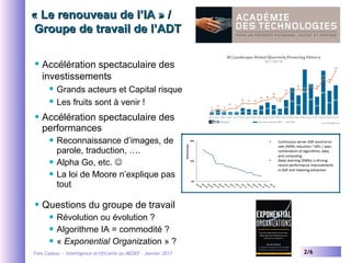 Yves Caseau - Intelligence Artificielle au MEDEF – Janvier 2017 2/6
« Le renouveau de l’IA » /« Le renouveau de l’IA » /
 Groupe de travail de l’ADT Groupe de travail de l’ADT
 Accélération spectaculaire des
investissements
 Grands acteurs et Capital risque
 Les fruits sont à venir !
 Accélération spectaculaire des
performances
 Reconnaissance d’images, de
parole, traduction, ….
 Alpha Go, etc. 
 La loi de Moore n’explique pas
tout
 Questions du groupe de travail
 Révolution ou évolution ?
 Algorithme IA = commodité ?
 « Exponential Organization » ?
 