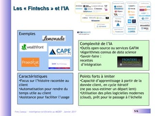 Yves Caseau - Intelligence Artificielle au MEDEF – Janvier 2017 5/6
Les « Fintechs » et l’IALes « Fintechs » et l’IA
Exemples
Caractéristiques
•Focus sur l’histoire racontée au
client
•Automatisation pour rendre du
temps utile au client
•Assistance pour faciliter l’usage
Complexité de l’IA
•Outils open-source ou services GAFIM
•Algorithmes connus de data science
•Savoir-faire :
recettes
d’intégration
Points forts à imiter
•Capacité d’apprentissage à partir de la
donnée client, en cycle itératif
(ne pas sous-estimer un départ lent)
•Utilisation des piles logicielles modernes
(cloud), prêt pour le passage à l’échelle
 