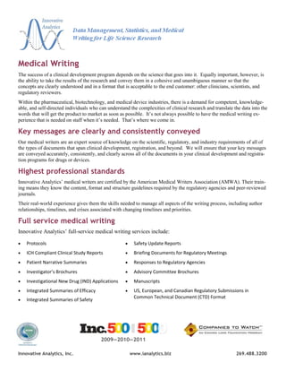 Medical Writing
The success of a clinical development program depends on the science that goes into it. Equally important, however, is
the ability to take the results of the research and convey them in a cohesive and unambiguous manner so that the
concepts are clearly understood and in a format that is acceptable to the end customer: other clinicians, scientists, and
regulatory reviewers.
Within the pharmaceutical, biotechnology, and medical device industries, there is a demand for competent, knowledge-
able, and self-directed individuals who can understand the complexities of clinical research and translate the data into the
words that will get the product to market as soon as possible. It’s not always possible to have the medical writing ex-
perience that is needed on staff when it’s needed. That’s where we come in.

Key messages are clearly and consistently conveyed
Our medical writers are an expert source of knowledge on the scientific, regulatory, and industry requirements of all of
the types of documents that span clinical development, registration, and beyond. We will ensure that your key messages
are conveyed accurately, consistently, and clearly across all of the documents in your clinical development and registra-
tion programs for drugs or devices.

Highest professional standards
Innovative Analytics’ medical writers are certified by the American Medical Writers Association (AMWA). Their train-
ing means they know the content, format and structure guidelines required by the regulatory agencies and peer-reviewed
journals.
Their real-world experience gives them the skills needed to manage all aspects of the writing process, including author
relationships, timelines, and crises associated with changing timelines and priorities.

Full service medical writing
Innovative Analytics’ full-service medical writing services include:

   Protocols                                            Safety Update Reports
   ICH Compliant Clinical Study Reports                 Briefing Documents for Regulatory Meetings
   Patient Narrative Summaries                          Responses to Regulatory Agencies
   Investigator’s Brochures                             Advisory Committee Brochures
   Investigational New Drug (IND) Applications          Manuscripts
   Integrated Summaries of Efficacy                     US, European, and Canadian Regulatory Submissions in
                                                          Common Technical Document (CTD) Format
   Integrated Summaries of Safety




                                         2009—2010—2011

Innovative Analytics, Inc.                               www.ianalytics.biz                                 269.488.3200
 