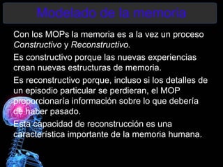 Modelado de la memoria
Con los MOPs la memoria es a la vez un proceso
Constructivo y Reconstructivo.
Es constructivo porque las nuevas experiencias
crean nuevas estructuras de memoria.
Es reconstructivo porque, incluso si los detalles de
un episodio particular se perdieran, el MOP
proporcionaría información sobre lo que debería
de haber pasado.
Esta capacidad de reconstrucción es una
característica importante de la memoria humana.
 