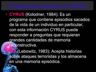 Programas basados en MOPs
• CYRUS (Kolodner, 1984): Es un
  programa que contiene episodios sacados
  de la vida de un individuo en particular,
  con esta información CYRUS puede
  responder a preguntas que requieran
  grandes cantidades de memoria
  reconstructiva.
• IPP (Lebowitz, 1983): Acepta historias
  sobre ataques terroristas y los almacena
  en una memoria episódica.
 