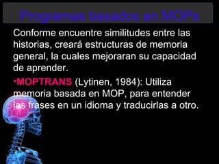 Programas basados en MOPs
Conforme encuentre similitudes entre las
historias, creará estructuras de memoria
general, la cuales mejoraran su capacidad
de aprender.
•MOPTRANS (Lytinen, 1984): Utiliza
memoria basada en MOP, para entender
las frases en un idioma y traducirlas a otro.
 