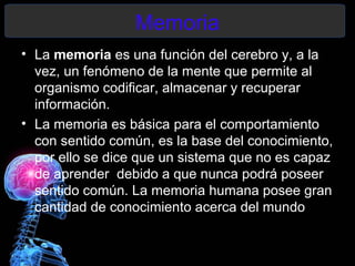 Memoria
• La memoria es una función del cerebro y, a la
  vez, un fenómeno de la mente que permite al
  organismo codificar, almacenar y recuperar
  información.
• La memoria es básica para el comportamiento
  con sentido común, es la base del conocimiento,
  por ello se dice que un sistema que no es capaz
  de aprender debido a que nunca podrá poseer
  sentido común. La memoria humana posee gran
  cantidad de conocimiento acerca del mundo
 