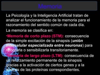 Memoria
La Psicología y la Inteligencia Artificial tratan de
analizar el funcionamiento de la memoria para el
razonamiento del sentido común de cada día.
La memoria se clasifica en:
•Memoria de corto plazo (STM): consecuencia
de la simple excitación de la sinapsis (unión
intercelular especializada entre neuronas) para
reforzarla o sensibilizarla transitoriamente.
•Memoria de largo plazo (LTM): consecuencia de
un reforzamiento permanente de la sinapsis
gracias a la activación de ciertos genes y a la
síntesis de las proteínas correspondientes.
 