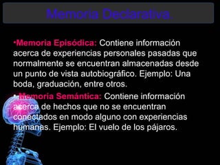 Memoria Declarativa.
•Memoria Episódica: Contiene información
acerca de experiencias personales pasadas que
normalmente se encuentran almacenadas desde
un punto de vista autobiográfico. Ejemplo: Una
boda, graduación, entre otros.
• Memoria Semántica: Contiene información
acerca de hechos que no se encuentran
conectados en modo alguno con experiencias
humanas. Ejemplo: El vuelo de los pájaros.
 