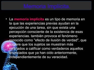 Memoria Implícita.

• La memoria implícita es un tipo de memoria en
  la que las experiencias previas ayudan en la
  ejecución de una tarea, sin que exista una
  percepción consciente de la existencia de esas
  experiencias. también provoca el fenómeno
  conocido como "efecto de ilusión de verdad", que
  sugiere que los sujetos se muestran más
  inclinados a calificar como verdaderos aquellos
  enunciados que ya han oído anteriormente,
  independientemente de su veracidad.
 