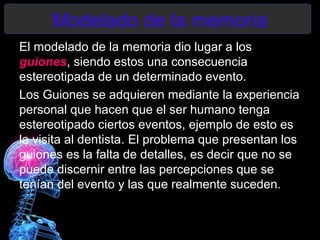 Modelado de la memoria
El modelado de la memoria dio lugar a los
guiones, siendo estos una consecuencia
estereotipada de un determinado evento.
Los Guiones se adquieren mediante la experiencia
personal que hacen que el ser humano tenga
estereotipado ciertos eventos, ejemplo de esto es
la visita al dentista. El problema que presentan los
guiones es la falta de detalles, es decir que no se
puede discernir entre las percepciones que se
tenían del evento y las que realmente suceden.
 