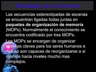 Modelado de la memoria
Las secuencias estereotipadas de escenas
se encuentran ligadas todas juntas en
paquetes de organización de memoria
(MOPs). Normalmente el conocimiento se
encuentra codificado por tres MOPs.
Los MOPs se encargan de organizar
escenas claves para los seres humanos e
incluso son capaces de reorganizarse a si
mismos hacia niveles mucho mas
complejos.
 
