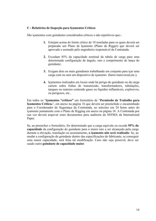 14 
C - Relatórios de Inspeção para Içamentos Críticos 
São içamentos com guindastes considerados críticos e não repetitivos que:- 
1. Estejam acima do limite crítico de 10 toneladas para os quais deverá ser 
preparado um Plano de Içamento (Plano de Rigger) que deverá ser 
aprovado e assinado pelo engenheiro responsável da Contratada. 
2. Excedam 85% da capacidade nominal da tabela de carga para uma 
determinada configuração de ângulo, raio e comprimento de lança do 
guindaste; 
3. Exigam dois ou mais guindastes trabalhando em conjunto para içar uma 
carga com ou sem um dispositivo de içamento (barra transversal,etc.); 
4. Içamentos realizados em locais onde há perigo do guindaste ou da carga 
caírem sobre linhas de transmissão, transformadores, tubulações, 
tanques ou reatores contendo gases ou líquidos inflamáveis, explosivos, 
ou perigosos, etc.. 
Em todos os “içamentos “críticos” um formulário de “Permissão de Trabalho para 
Içamentos Críticos”, em anexo na página 16 que deverá ser preenchido e encaminhado 
para o Coordenador de Segurança da Contratada, no máximo em 24 horas antes do 
içamento juntamente com o Plano de Rigging em anexo na página 18. A Contratada por 
sua vez deverá arquivar estes documentos para auditoria do SSTMA da International 
Paper. 
Se, ao preencher o formulário, for determinado que a carga equivale ou excede 95% da 
capacidade da configuração do guindaste para o maior raio a ser alcançado pela carga 
durante a elevação, translação ou assentamento, o içamento não será realizado. Se, ao 
mudar a configuração do guindaste dentro das especificações do fabricante, se conseguir 
uma maior capacidade, será feita tal modificação. Caso não seja possível, deve ser 
usado outro guindaste de capacidade maior. 
 