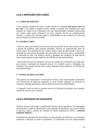 16 
2.6.8.3. INSPEÇÕES DOS CABOS 
A - CABOS DE SERVIÇO 
-Uma inspeção completa de todos os cabos deverá ser realizada pelo menos uma vez 
por mês e um relatório completo escrito, datado e assinado das condições dos cabos 
mantido nos arquivos da Contratada e/ou suas Subcontratadas. Qualquer deterioração 
que resulte numa perda substancial de força original, deverá ser cuidadosamente 
anotada, e tomada uma decisão quanto à possibilidade do uso posterior do cabo que 
possa constituir um risco de acidente. 
B - OUTROS CABOS 
-Todos os cabos que tenham ficado sem uso por um período de um mês ou mais devido 
à parada do guindaste onde estavam instalados, deverão ser inspecionados antes de 
serem usados. Essa inspeção deverá verificar todos os tipos de deterioração e deverá ser 
realizada por uma pessoa designada cuja aprovação será necessária para a continuidade 
de utilização do cabo. Um relatório escrito e detalhado das condições do cabo deverá 
estar sempre disponível para auditorias do SSTMA da International Paper . 
-Cada estropo deverá ser numerado e possuir um código de cor diferente para cada mês, 
para atestar a realização da inspeção mensal. Um relatório escrito e detalhado das 
condições dos estropos deverá estar sempre disponível para auditorias do SSTMA da 
International Paper . 
C - INSPEÇÃO DOS GANCHOS 
-Os ganchos de carregamento e contra pinos de lança serão inspecionados anualmente 
com instrumento de partícula magnética ou outro sistema adequado de detecção de 
rachaduras (líquido penetrante) a fim de detectarem possíveis deformidades. 
-A inspeção visual de todos os ganchos deverá ser realizada em paralelo com inspeção 
mensal de cabos de aço e estropos. 
2.6.8.4. OPERAÇÃO DO GUINDASTE 
Somente pessoas autorizadas e qualificadas poderão operar guindastes. Os empregados 
devem portar o cartão de identificação como operador de guindastes, que será revalidado 
a cada ano, após a emissão do Atestado de Saúde Ocupacional (ASO). ( conforme 
OSHSMT 200718 ) 
O operador do guindaste deverá obedecer às especificações do fabricante e as limitações 
aplicáveis à operação de todos os guindastes. A Contratada e/ou suas Subcontratadas 
 