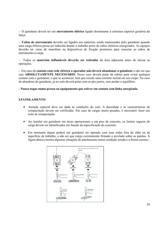 - O guindaste deverá ter um aterramento elétrico ligado diretamente à estrutura superior giratória da 
lança. 
- Cabos de aterramento deverão ser ligados aos materiais sendo manuseados pelo guindaste quando 
uma carga elétrica possa ser induzida duante o trabalho perto de cabos elétricos energizados. As equipes 
deverão ter varas de manobras ou dispositivos de fixação protetores para conectar os cabos de 
aterramento à carga. 
- Todos os materiais inflamáveis deverão ser retirados da área adjacente antes de iniciar as 
operações. 
- Em caso de contato com rede elétrica o operador não deverá abandonar o guindaste a não ser que 
seja ABSOLUTAMENTE NECESSÀRIO. Nesse caso deverá pular da cabine para evitar qualquer 
contato com o guindaste, o que se acontecer, fará que circule uma corrente mortal em seu corpo. No caso 
de abandono do guindaste, já no solo deverá pular com os pés juntos, sem perder o equilíbrio. 
24 
- Nunca toque numa pessoa ou equipamento que estiver em contato com linha energizada. 
I.PATOLAMENTO 
· Atenção especial deve ser dada às condições do solo. A densidade e as características de 
compactação devem ser verificadas. Em caso de cargas muito pesadas, é necessário fazer um 
teste de compactação. 
· Ao instalar um guindaste em áreas operacionais e em piso de concreto, os limites seguros de 
carga devem ser identificados em função da especificação do concreto. 
· Em momento algum poderá um guindaste ser operado com suas rodas fora do chão ou da 
superfície de trabalho, a não ser que esteja corretamente firmado e nivelado sobre as patolas. A 
figura abaixo mostra algumas situações de patolamento numa condição errada e a forma correta:- 
 