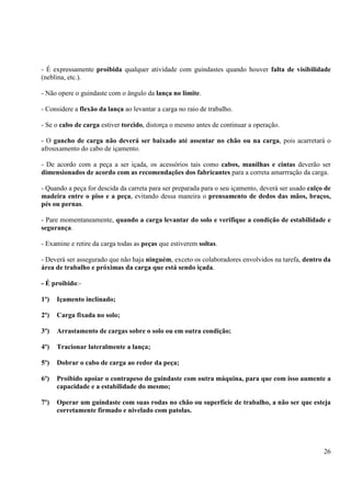 - É expressamente proibida qualquer atividade com guindastes quando houver falta de visibilidade 
(neblina, etc.). 
26 
- Não opere o guindaste com o ângulo da lança no limite. 
- Considere a flexão da lança ao levantar a carga no raio de trabalho. 
- Se o cabo de carga estiver torcido, distorça o mesmo antes de continuar a operação. 
- O gancho de carga não deverá ser baixado até assentar no chão ou na carga, pois acarretará o 
afrouxamento do cabo de içamento. 
- De acordo com a peça a ser içada, os acessórios tais como cabos, manilhas e cintas deverão ser 
dimensionados de acordo com as recomendações dos fabricantes para a correta amarrração da carga. 
- Quando a peça for descida da carreta para ser preparada para o seu içamento, deverá ser usado calço de 
madeira entre o piso e a peça, evitando dessa maneira o prensamento de dedos das mãos, braços, 
pés ou pernas. 
- Pare momentaneamente, quando a carga levantar do solo e verifique a condição de estabilidade e 
segurança. 
- Examine e retire da carga todas as peças que estiverem soltas. 
- Deverá ser assegurado que não haja ninguém, exceto os colaboradores envolvidos na tarefa, dentro da 
área de trabalho e próximas da carga que está sendo içada. 
- É proibido:- 
1º) Içamento inclinado; 
2º) Carga fixada no solo; 
3º) Arrastamento de cargas sobre o solo ou em outra condição; 
4º) Tracionar lateralmente a lança; 
5º) Dobrar o cabo de carga ao redor da peça; 
6º) Proibido apoiar o contrapeso do guindaste com outra máquina, para que com isso aumente a 
capacidade e a estabilidade do mesmo; 
7º) Operar um guindaste com suas rodas no chão ou superfície de trabalho, a não ser que esteja 
corretamente firmado e nivelado com patolas. 
 