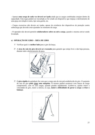 - Apenas uma carga de cada vez deverá ser içada ainda que as cargas combinadas estejam dentro da 
capacidade. Esta regra poderá ser reavaliada se for criado um dispositivo que impeça o deslizamento de 
uma peça em relação à outra, tipo uma gaiola, etc. 
- Cargas excessivas não devem ser içadas, apesar da existência dos dispositivos de proteção contra 
sobrecarga que deverão estar ajustados no momento da carga. 
- O operador não deverá permitir colaboradores sobre ou sob a carga, quando a mesma estiver sendo 
levantada. 
27 
e) OPERAÇÃO DE GIRO – ÁREA DE GIRO 
1º. Verificar qual é o melhor lado para o giro da lança; 
2º. A área do raio de giro deverá ser evacuada para garantir que esteja livre e não haja pessoas, 
durante todo o deslocamento da peça. 
3º. O giro rápido do guindaste faz com que a carga saia do raio pré-estabelecido de giro. O aumento 
do raio de giro pode virar uma máquina. O mesmo poderá acontecer com lanças de longo 
comprimento, com ou sem cargas, quando giradas rapidamente. Lembre-se, quanto maior a 
velocidade do giro, maior a inércia, ou seja, maior a dificuldade de parar a carga e evitar o 
balanço. 
 