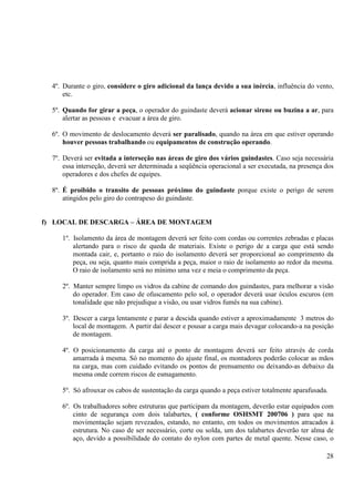 4º. Durante o giro, considere o giro adicional da lança devido a sua inércia, influência do vento, 
28 
etc. 
5º. Quando for girar a peça, o operador do guindaste deverá acionar sirene ou buzina a ar, para 
alertar as pessoas e evacuar a área de giro. 
6º. O movimento de deslocamento deverá ser paralisado, quando na área em que estiver operando 
houver pessoas trabalhando ou equipamentos de construção operando. 
7º. Deverá ser evitada a interseção nas áreas de giro dos vários guindastes. Caso seja necessária 
essa interseção, deverá ser determinada a seqüência operacional a ser executada, na presença dos 
operadores e dos chefes de equipes. 
8º. É proibido o transito de pessoas próximo do guindaste porque existe o perigo de serem 
atingidos pelo giro do contrapeso do guindaste. 
f) LOCAL DE DESCARGA – ÁREA DE MONTAGEM 
1º. Isolamento da área de montagem deverá ser feito com cordas ou correntes zebradas e placas 
alertando para o risco de queda de materiais. Existe o perigo de a carga que está sendo 
montada cair, e, portanto o raio do isolamento deverá ser proporcional ao comprimento da 
peça, ou seja, quanto mais comprida a peça, maior o raio de isolamento ao redor da mesma. 
O raio de isolamento será no mínimo uma vez e meia o comprimento da peça. 
2º. Manter sempre limpo os vidros da cabine de comando dos guindastes, para melhorar a visão 
do operador. Em caso de ofuscamento pelo sol, o operador deverá usar óculos escuros (em 
tonalidade que não prejudique a visão, ou usar vidros fumês na sua cabine). 
3º. Descer a carga lentamente e parar a descida quando estiver a aproximadamente 3 metros do 
local de montagem. A partir daí descer e pousar a carga mais devagar colocando-a na posição 
de montagem. 
4º. O posicionamento da carga até o ponto de montagem deverá ser feito através de corda 
amarrada à mesma. Só no momento do ajuste final, os montadores poderão colocar as mãos 
na carga, mas com cuidado evitando os pontos de prensamento ou deixando-as debaixo da 
mesma onde correm riscos de esmagamento. 
5º. Só afrouxar os cabos de sustentação da carga quando a peça estiver totalmente aparafusada. 
6º. Os trabalhadores sobre estruturas que participam da montagem, deverão estar equipados com 
cinto de segurança com dois talabartes, ( conforme OSHSMT 200706 ) para que na 
movimentação sejam revezados, estando, no entanto, em todos os movimentos atracados à 
estrutura. No caso de ser necessário, corte ou solda, um dos talabartes deverão ter alma de 
aço, devido a possibilidade do contato do nylon com partes de metal quente. Nesse caso, o 
 