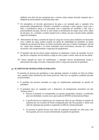 talabarte com alma de aço assegurará que o mesmo esteja sempre atracado enquanto que o 
talabarte de nylon poderá ser derretido pelo calor. 
7º. Os montadores só deverão aproximar-se da peça a ser montada após o operador tê-la 
posicionado adequadamente. Quando o montador se antecipa e tenta segurar a peça com a 
mão, o guindasteiro passa a se preocupar com a segurança do montador e não com o 
posicionamento da peça. Deverá se usar cordas ou ferramentas de tração como tirfor, talhas 
de alavanca, etc., evitando o contato manual com a cabeça, até que a mesma tenha condição 
segura de montagem. 
8º. Abaixamento da lança, extensão da lança ou carga em excesso para condições em desacordo 
com a tabela de carga, podem resultar em perda da estabilidade do guindaste ou danos 
(rupturas) na estrutura da lança. Se forem necessários para que se efetue a montagem, deverá 
ser muito bem estudado e se forem realizados esses movimentos, deverão ser o mínimo 
necessário, não comprometendo a segurança do equipamento. 
9º. O operador não deverá deixar cargas suspensas ao abandonar o posto de comando. Se tiver 
que deixar a máquina, deverá abaixar a carga no solo e parar o motor, antes de sair da cabine 
10º. Numa situação de inicio de tombamento, o operador deverá imediatamente iniciar o 
29 
abaixamento da carga e levantar a lança para trazer a carga mais próxima do guindaste. 
g) IÇAMENTO DE PESSOAS POR GUINDASTES 
O içamento de pessoas por guindastes é uma operação especial, só poderá ser feita em último 
caso, quando outras alternativas não forem possíveis. Para isso, as seguintes condições deverão 
ser preenchidas: 
· É proibido içar pessoas montadas na carga ou simplesmente penduradas no gancho do 
guindaste; 
· O guindaste deve ser equipado com o dispositivo de desligamento automático do tipo 
“homem morto”; 
· Pessoas só poderão ser transportadas em gaiolas apropriadas, testadas e certificadas 
para esta finalidade e contar com a aprovação da SSTMA da International Paper; 
· A gaiola deverá ser suspensa por um sistema de cabos de aço afixados no gancho de 
içamento por um só ponto de forma configurada para não ficar girando e contar com 
cabo de segurança que garanta a suspensão na falha do sistema principal; 
· As pessoas na gaiola devem usar cinto de segurança ancorado em cabo guia, com 
trava-quedas, por sua vez preso diretamente no gancho do guindaste. 
 