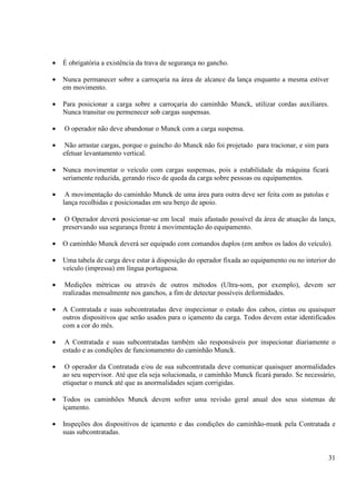 · É obrigatória a existência da trava de segurança no gancho. 
· Nunca permanecer sobre a carroçaria na área de alcance da lança enquanto a mesma estiver 
31 
em movimento. 
· Para posicionar a carga sobre a carroçaria do caminhão Munck, utilizar cordas auxiliares. 
Nunca transitar ou permenecer sob cargas suspensas. 
· O operador não deve abandonar o Munck com a carga suspensa. 
· Não arrastar cargas, porque o guincho do Munck não foi projetado para tracionar, e sim para 
efetuar levantamento vertical. 
· Nunca movimentar o veículo com cargas suspensas, pois a estabilidade da máquina ficará 
seriamente reduzida, gerando risco de queda da carga sobre pessoas ou equipamentos. 
· A movimentação do caminhão Munck de uma área para outra deve ser feita com as patolas e 
lança recolhidas e posicionadas em seu berço de apoio. 
· O Operador deverá posicionar-se em local mais afastado possível da área de atuação da lança, 
preservando sua segurança frente à movimentação do equipamento. 
· O caminhão Munck deverá ser equipado com comandos duplos (em ambos os lados do veículo). 
· Uma tabela de carga deve estar à disposição do operador fixada ao equipamento ou no interior do 
veículo (impressa) em língua portuguesa. 
· Medições métricas ou através de outros métodos (Ultra-som, por exemplo), devem ser 
realizadas mensalmente nos ganchos, a fim de detectar possíveis deformidades. 
· A Contratada e suas subcontratadas deve inspecionar o estado dos cabos, cintas ou quaisquer 
outros dispositivos que serão usados para o içamento da carga. Todos devem estar identificados 
com a cor do mês. 
· A Contratada e suas subcontratadas também são responsáveis por inspecionar diariamente o 
estado e as condições de funcionamento do caminhão Munck. 
· O operador da Contratada e/ou de sua subcontratada deve comunicar quaisquer anormalidades 
ao seu supervisor. Até que ela seja solucionada, o caminhão Munck ficará parado. Se necessário, 
etiquetar o munck até que as anormalidades sejam corrigidas. 
· Todos os caminhões Munck devem sofrer uma revisão geral anual dos seus sistemas de 
içamento. 
· Inspeções dos dispositivos de içamento e das condições do caminhão-munk pela Contratada e 
suas subcontratadas. 
 