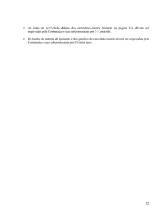 · As listas de verificação diárias dos caminhões-munck (modelo na página 32), devem ser 
32 
arquivadas pela Contratada e suas subcontratadas por 01 (um) mês. 
· Os laudos do sistema de içamento e dos ganchos do caminhão-munck devem ser arquivados pela 
Contratada e suas subcontratadas por 03 (três) anos. 
 