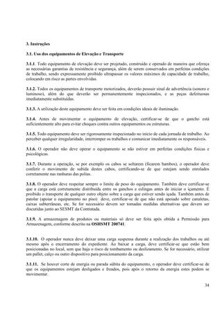 3. Instruções 
3.1. Uso dos equipamentos de Elevação e Transporte 
3.1.1. Todo equipamento de elevação deve ser projetado, construído e operado de maneira que ofereça 
as necessárias garantias de resistência e segurança, além de serem conservados em perfeitas condições 
de trabalho, sendo expressamente proibido ultrapassar os valores máximos de capacidade de trabalho, 
colocando em risco as partes envolvidas. 
3.1.2. Todos os equipamentos de transporte motorizados, deverão possuir sinal de advertência (sonoro e 
luminoso), além do que deverão ser permanentemente inspecionados, e as peças defeituosas 
imediatamente substituídas. 
3.1.3. A utilização deste equipamento deve ser feita em condições ideais de iluminação. 
3.1.4. Antes de movimentar o equipamento de elevação, certificar-se de que o gancho está 
suficientemente alto para evitar choques contra outros equipamentos ou estruturas. 
3.1.5. Todo equipamento deve ser rigorosamente inspecionado no início de cada jornada de trabalho. Ao 
perceber qualquer irregularidade, interromper os trabalhos e comunicar imediatamente os responsáveis. 
3.1.6. O operador não deve operar o equipamento se não estiver em perfeitas condições físicas e 
psicológicas. 
3.1.7. Durante a operação, se por exemplo os cabos se soltarem (ficarem bambos), o operador deve 
conferir o movimento de subida destes cabos, certificando-se de que estejam sendo enrolados 
corretamente nas ranhuras das polias. 
3.1.8. O operador deve respeitar sempre o limite de peso do equipamento. Também deve certificar-se 
que a carga está corretamente distribuída entre os ganchos e eslingas antes de iniciar o içamento. É 
proibido o transporte de qualquer outro objeto sobre a carga que estiver sendo içada. Também antes de 
patolar (apoiar o equipamento no piso) deve, certificar-se de que não está apoiado sobre canaletas, 
caixas subterrâneas, etc. Se for necessário devem ser tomadas medidas alternativas que devem ser 
discutidas junto ao SESMT da Contratada. 
3.1.9. A armazenagem de produtos ou materiais só deve ser feita após obtida a Permissão para 
Armazenagem, conforme descrito na OSHSMT 200741. 
3.1.10. O operador nunca deve deixar uma carga suspensa durante a realização dos trabalhos ou até 
mesmo após o encerramento do expediente. Ao baixar a carga, deve certificar-se que estão bem 
posicionadas no local, sem que haja o risco de tombamento ou deslizamento. Se for necessário, utilizar 
um pallet, calço ou outro dispositivo para posicionamento da carga. 
3.1.11. Se houver corte de energia ou parada súbita do equipamento, o operador deve certificar-se de 
que os equipamentos estejam desligados e freados, pois após o retorno da energia estes podem se 
movimentar. 
34 
 