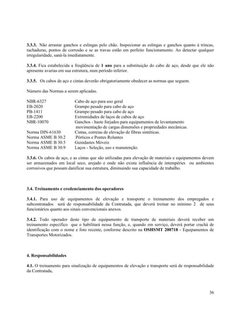 3.3.3. Não arrastar ganchos e eslingas pelo chão. Inspecionar as eslingas e ganchos quanto á trincas, 
rachaduras, pontos de corrosão e se as travas estão em perfeito funcionamento. Ao detectar qualquer 
irregularidade, saná-la imediatamente. 
3.3.4. Fica estabelecida a freqüência de 1 ano para a substituição do cabo de aço, desde que ele não 
apresente avarias em sua estrutura, num período inferior. 
3.3.5. Os cabos de aço e cintas deverão obrigatoriamente obedecer as normas que seguem. 
36 
Número das Normas a serem aplicadas. 
NBR-6327 Cabo de aço para uso geral 
EB-2020 Grampo pesado para cabo de aço 
PB-1411 Grampo pesado para cabo de aço 
EB-2200 Extremidades de laços de cabos de aço 
NBR-10070 Ganchos - haste forjados para equipamentos de levantamento 
movimentação de cargas dimensões e propriedades mecânicas. 
Norma DIN-61630 Cintas, correias de elevação de fibras sintéticas. 
Norma ASME B 30.2 Pórticos e Pontes Rolantes 
Norma ASME B 30.5 Guindastes Móveis 
Norma ASME B 30.9 Laços - Seleção, uso e manutenção. 
3.3.6. Os cabos de aço, e as cintas que são utilizadas para elevação de materiais e equipamentos devem 
ser armazenados em local seco, arejado e onde não exista influência de intempéries ou ambientes 
corrosivos que possam danificar sua estrutura, diminuindo sua capacidade de trabalho. 
3.4. Treinamento e credenciamento dos operadores 
3.4.1. Para uso de equipamentos de elevação e transporte o treinamento dos empregados e 
subcontratados será de responsabilidade da Contratada, que deverá treinar no mínimo 2 de seus 
funcionários quanto aos sinais convencionais anexos. 
3.4.2. Todo operador deste tipo de equipamento de transporte de materiais deverá receber um 
treinamento específico que o habilitará nessa função, e, quando em serviço, deverá portar crachá de 
identificação com o nome e foto recente, conforme descrito na OSHSMT 200718 - Equipamentos de 
Transportes Motorizados. 
4. Responsabilidades 
4.1. O treinamento para sinalização de equipamentos de elevação e transporte será de responsabilidade 
da Contratada, 
 