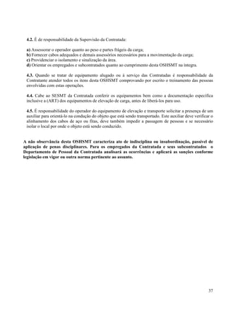 4.2. É de responsabilidade da Supervisão da Contratada: 
a) Assessorar o operador quanto ao peso e partes frágeis da carga; 
b) Fornecer cabos adequados e demais assessórios necessários para a movimentação da carga; 
c) Providenciar o isolamento e sinalização da área. 
d) Orientar os empregados e subcontratados quanto ao cumprimento desta OSHSMT na íntegra. 
4.3. Quando se tratar de equipamento alugado ou à serviço das Contratadas é responsabilidade da 
Contratante atender todos os itens desta OSHSMT comprovando por escrito o treinamento das pessoas 
envolvidas com estas operações. 
4.4. Cabe ao SESMT da Contratada conferir os equipamentos bem como a documentação específica 
inclusive a (ART) dos equipamentos de elevação de carga, antes de liberá-los para uso. 
4.5. É responsabilidade do operador do equipamento de elevação e transporte solicitar a presença de um 
auxiliar para orientá-lo na condução do objeto que está sendo transportado. Este auxiliar deve verificar o 
alinhamento dos cabos de aço ou fitas, deve também impedir a passagem de pessoas e se necessário 
isolar o local por onde o objeto está sendo conduzido. 
A não observância desta OSHSMT caracteriza ato de indisciplina ou insubordinação, passível de 
aplicação de penas disciplinares. Para os empregados da Contratada e seus subcontratados o 
Departamento de Pessoal da Contratada analisará as ocorrências e aplicará as sanções conforme 
legislação em vigor ou outra norma pertinente ao assunto. 
37 
 
