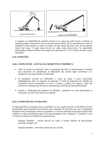 A margem de estabilidade do guindaste baseia-se na carga que pode levá-lo a inclinar ou 
balançar quando a lança estiver em sua direção menos estável, isto é, estendida para o lado. A 
inclinação ocorre quando as rodas ou esteiras do lado oposto da lança saem de sua posição 
inicial sem carga. A carga nunca deverá ser içada acima deste ponto. As capacidades 
relacionadas na tabela refletem uma margem de segurança de 15 a 25% abaixo do peso real de 
inclinação. 
7 
2.6.8. INSPEÇÕES 
2.6.8.1. INSPEÇÃO DE ACEITAÇÃO, FREQÜENTE E PERIÓDICA 
· Antes de iniciar sua operação, todos os guindastes deverão ser inspecionados e testados 
para comprovar seu atendimento às disposições das normas legais pertinentes e as 
exigências e/ou especificações do fabricante. 
· Os guindastes deverão ser submetidos a testes de carga e serem examinados 
detalhadamente antes de entrarem em operação. O Setor de Segurança do Trabalho da 
Contratada deverá acompanhar os testes e exames e manter em arquivo, cópia dos 
relatórios de inspeção que deverão ser apresentados à SSTMA da International Paper. 
· Quando a configuração do guindaste for alterada, o guindaste tiver sido desmontado ou 
remontado, um novo teste deverá ser efetuado. 
2.6.8.2. INSPEÇÕES DE GUINDASTES 
-Os procedimentos de inspeção para os guindastes em uso regular deverão ser divididos em duas 
classificações gerais baseadas nos intervalos entre inspeções. Os intervalos por sua vez dependem 
da natureza dos componentes críticos do guindaste e o nível de exposição ao desgaste, deterioração 
e defeitos. As duas classificações gerais são aqui designadas como “freqüente” e “periódica”, com 
os intervalos respectivos definidos da seguinte forma. 
Inspeção freqüente – mensal (deverá ser usado o mesmo relatório de pré-aceitação 
mostrado na página 10) 
Inspeção periódica – intervalos maiores do que um mês. 
 
