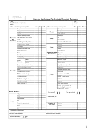 9 
CONTRATADA 
Inspeção Mecânica de Pré-Aceitação/Mensal de Guindastes 
Obra: 
Identificação do equipamento: 
Marca: 
Data: 
Número: 
Indicar com um x o que corresponder Sim Não Estado Indicar com um x o que corresponder Sim Não Estado 
Lança Mecânica 
Guincho Hidráulica 
Direção 
Moitões 
Folgas na direção 
Cabos de carga/Estacionários Hidráulicos 
Cabo de levant. da lança/ treliças Ar 
Freios 
Gancho Estacionamento 
Trava de segurança do gancho 
Vazamento de Fluido de Freio 
Treliças/extensões da lança Dianteiros 
Mesa de giro Traseiros 
Pneus 
Pendentes/ conexão de ponta 
Estepes 
Elementos 
do 
Guindaste 
Sistema Operacional Bombas/Motores 
Patolas Sistema Hidráulico 
Mangueiras 
(Vazamentos) 
Chave de roda Cilindros hidráulicos 
Nível de bolha 
Válvulas e conexões 
Lateral 
Carroceria /Cabine 
Espelho 
Retrovisor Inferior Acesso a cabine 
Trava mecânica da mesa de giro Fixação da carroceria no chassi 
Dispositvo anti-duplo-bloqueio Escapamento 
Buzina Vazamento de óleo do motor 
Caixa de primeiros socorros Embreagem 
Tabela de capacid. de carga Instrumentos do painel de 
comando 
Caixa de ferramentas Nível da Água da baterias 
Verificador de Ang. da lança Horímetro 
Rádio de comunicação Suspensão 
Alarme sonoro de ré Motor Diesel/Gasolina 
Acessórios 
Vários 
Inspeção anual por método não 
destrutivo (líquido penetrante) 
dos ganchos de içamento 
Estado Mecânico 
Altas 
Baixas 
Estacionamento 
Seta 
Operacional Não operacional 
Inspecionado por: 
Emergência (pisca-alerta) Dianteiros 
Freios Traseiros 
Luzes 
Ré 
Limpador de 
Para-brisa 
Comentários/ Observações: 
Mecânico de Manutenção: 
Engenheiro Chefe de Obras: 
Códigos de Estado:: B - Bom 
M - Mal 
 