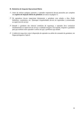 10 
B - Relatórios de Inspeção Operacional Diária 
1º. Antes de realizar qualquer içamento, o operador responsável deverá preencher por completo 
um registro de inspeção diária de guindaste em anexo na página 12. 
2º. Os operadores devem inspecionar diariamente o guindaste com relação a óleo, fluido 
hidráulico, vazamentos, etc.. Quaisquer irregularidades devem ser registradas e comunicadas 
ao supervisor do serviço. 
3º. Quando o guindaste não oferecer condições de segurança, o operador deve comunicar 
imediatamente ao supervisor do serviço a condição insegura. Em seguida, etiquetar o guindaste 
para que nenhum outro operador o utilize até que o problema seja sanado. 
4º. A tabela de carga deve estar à disposição do operador na cabine de comando do guindaste, em 
língua portuguesa e legível. 
 