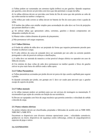 c) Talhas podem ser sustentadas em estrutura rígida (trilhos) ou por ganchos. Quando suspensas 
por ganchos, estes devem ser providos com trava que não permitam o escape da talha; 
d) As talhas elétricas devem ser providas com limite de fim de curso que não permita ao cabo de 
aço sobre-enrolar no tambor e romper-se; 
e) Os trilhos por onde correm as talhas devem ter batente de fim de curso para evitar a queda da 
talha; 
f) O tambor das talhas com entalhe simples para acomodação do cabo deve ser livre de projeções 
que possam danificar o cabo; 
g) Só utilizar talhas que apresentem cabos, correntes, ganchos e demais componentes em 
adequadas condições de uso; 
h) Manter mãos e dedos distantes de pontos de pinçamento; 
j) Não permanecer sob cargas suspensas; 
2.4.1 Talhas Elétricas 
a) O botão de subida da talha deve ser projetado de forma que requeira permanente pressão para 
levantar ou abaixar a carga; 
b) O cabo elétrico da caixa de comando deve ser sustentado por um cabo ou corrente paralela 
protegendo o cabo de possíveis esforços e danificações; 
c) A talha deve ser aterrada de maneira a evitar possível choque elétrico no operador em caso de 
falha do circuito; 
d) Um mínimo de duas voltas de cabo deve permanecer no tambor quando o bloco do gancho 
estiver no piso mais baixo do edifício onde a talha opera. 
2.4.2 Talhas Pneumáticas 
a) Talhas pneumáticas acionadas por pistão devem ter porca do tipo castelo cupilhada para segurar 
o pistão; 
b) Quando acionadas por pistão, um grampo em U deve ser usado para prevenir que o gancho 
escape do suporte do pistão. 
2.4.3 Talhas manuais 
a) As talhas manuais podem ser portáteis para uso em serviços de montagem ou manutenção. É 
recomendável que sejam de corrente em função da sua resistência; 
b) Devem ser equipadas com freio de carga mecânico que permita controlar a velocidade de subida 
e descida da carga. 
2.5. Pontes rolantes elétricas 
As pontes rolantes devem ser classificadas, projetadas e fabricadas de acordo com as NBR 8400; 
NBR 9867 e NBR 9974. 
Encontram se disponiveis com diversos sistemas operacionais como : velocidades comutáveis, 
graduaveis ou micro; dispositivos de segurança contra sobrecarga, celulas de carga;dispositivos 
especiais de pega e outros. 
2 
2.6. GUINDASTES 
 