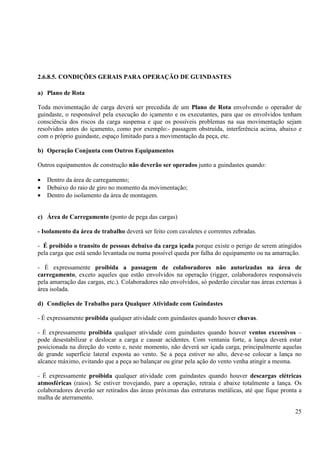 25 
2.6.8.5. CONDIÇÕES GERAIS PARA OPERAÇÃO DE GUINDASTES 
a) Plano de Rota 
Toda movimentação de carga deverá ser precedida de um Plano de Rota envolvendo o operador de 
guindaste, o responsável pela execução do içamento e os executantes, para que os envolvidos tenham 
consciência dos riscos da carga suspensa e que os possíveis problemas na sua movimentação sejam 
resolvidos antes do içamento, como por exemplo:- passagem obstruída, interferência acima, abaixo e 
com o próprio guindaste, espaço limitado para a movimentação da peça, etc. 
b) Operação Conjunta com Outros Equipamentos 
Outros equipamentos de construção não deverão ser operados junto a guindastes quando: 
· Dentro da área de carregamento; 
· Debaixo do raio de giro no momento da movimentação; 
· Dentro do isolamento da área de montagem. 
c) Área de Carregamento (ponto de pega das cargas) 
- Isolamento da área de trabalho deverá ser feito com cavaletes e correntes zebradas. 
- É proibido o transito de pessoas debaixo da carga içada porque existe o perigo de serem atingidos 
pela carga que está sendo levantada ou numa possível queda por falha do equipamento ou na amarração. 
- É expressamente proibida a passagem de colaboradores não autorizadas na área de 
carregamento, exceto aqueles que estão envolvidos na operação (rigger, colaboradores responsáveis 
pela amarração das cargas, etc.). Colaboradores não envolvidos, só poderão circular nas áreas externas à 
área isolada. 
d) Condições de Trabalho para Qualquer Atividade com Guindastes 
- É expressamente proibida qualquer atividade com guindastes quando houver chuvas. 
- É expressamente proibida qualquer atividade com guindastes quando houver ventos excessivos – 
pode desestabilizar e deslocar a carga e causar acidentes. Com ventania forte, a lança deverá estar 
posicionada na direção do vento e, neste momento, não deverá ser içada carga, principalmente aquelas 
de grande superfície lateral exposta ao vento. Se a peça estiver no alto, deve-se colocar a lança no 
alcance máximo, evitando que a peça ao balançar ou girar pela ação do vento venha atingir a mesma. 
- É expressamente proibida qualquer atividade com guindastes quando houver descargas elétricas 
atmosféricas (raios). Se estiver trovejando, pare a operação, retraia e abaixe totalmente a lança. Os 
colaboradores deverão ser retirados das áreas próximas das estruturas metálicas, até que fique pronta a 
malha de aterramento. 
 