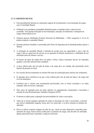 30 
2.7. CAMINHÃO MUNCK 
· Este procedimento destina-se a operações seguras de levantamento e movimentação de cargas 
com o Caminhão Munck. 
· O Munck é um guindaste comandado hidraulicamente e instalado sobre o chassi de um 
caminhão. Tem grande utilização na movimentação, remoção, levantamento e transporte de 
cargas relativamente leves 
· Somente pessoas habilitadas (Carteira Nacional de Habilitação – CNH, categorias C, D ou E) 
podem conduzir o caminhão Munck. 
· Somente pessoas treinadas e autorizadas pelo Setor de Segurança da Contratada podem operar o 
Munck. 
· A utilização do caminhão Munck é limitada de acordo com sua capacidade e com o tipo de 
carga. Cabe ao supervisor do serviço ou ao operador do Munck analisarem a viabilidade de sua 
utilização antes de efetuar o serviço. 
· O terreno de apoio da sapata deve ser plano e firme. Calços resistentes devem ser utilizados 
quando o solo não oferecer boas condições. 
· A área coberta pelo raio de ação da lança e da carga deve ser isolada, não permitindo assim 
trânsito de pessoas no local. 
· Os veículos devem transportar no mínimo 04 cones de sinalização para realizar este isolamento. 
· O operador deve certificar-se de que a área coberta pelo raio de ação da lança e da carga está 
livre de obstáculos. 
· Certificar que o veículo está corretamente posicionado, com os freios acionados e as rodas 
calçadas, antes de iniciar a operação. 
· Para casos de operação perto de redes elétricas ou equipamentos energizados é necessária a 
emissão de uma Permissão para Trabalhos Perigosos (PTP). 
· O mesmo se aplica para a operação nas proximidades de valas e escavações. 
· Antes de se iniciar qualquer operação de carga ou descarga em valas e escavações, o pessoal 
que estiver trabalhando naqueles locais deve ser removido, e só deve retornar ao término da 
operação. 
· Deve-se utilizar somente eslingas de cabo de aço, cintas ou outro dispositivo específico para 
içamento da carga. Nunca utilize cordas para o içamento de cargas, elas deverão ser utilizadas 
apenas para posicionar ou prender a carga na carroceria. 
 