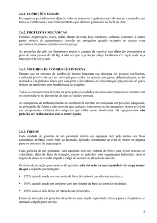 2.6.1. CONDIÇÕES GERAIS 
Os seguintes procedimentos além de todos os requisitos regulamentares, devem ser cumpridos por 
todas as Contratadas e suas Subcontratadas que utilizam guindastes no local da obra. 
2.6.2. PROTEÇÕES MECÂNICAS 
Correias, engrenagens, eixos, polias, dentes de roda, fuso, tambores, volantes, correntes, e outras 
partes móveis de equipamentos deverão ser protegidos quando expostos ao contato com 
operadores ou quando constituírem um perigo. 
As proteções deverão ser firmemente presas e capazes de suportar sem distorção permanente o 
peso de uma pessoa de 90 Kg a não ser que a proteção esteja localizada em lugar onde seja 
impossível de ser pisada. 
2.6.3. MOTORES DE COMBUSTÃO INTERNA 
Sempre que os motores de combustão interna lançarem sua descarga em espaços confinados, 
ventilação positiva deverá ser instalada para cuidar da retirada dos gases. Adicionalmente, serão 
realizados e registrados testes para assegurar a inexistência de concentrações prejudiciais de gases 
tóxicos ou ambientes com insuficiência de oxigênio. 
Todos os escapamentos deverão ser protegidos ou isolados em áreas onde possa haver contato com 
os colaboradores no desenrolar de suas atividades normais. 
As mangueiras de reabastecimento de combustível deverão ser colocadas em posições adequadas, 
ou protegidas de forma a não permitir que qualquer vazamento ou derramamento ocorra próximo 
aos componentes elétricos das máquinas que estão sendo abastecidas. Os equipamentos não 
poderão ser reabastecidos com o motor ligado. 
2.6.4. FREIOS 
Cada unidade do guincho de um guindaste deverá ser equipada com pelo menos um freio 
automático, referido como freio de retenção, aplicado diretamente ao eixo do motor ou alguma 
parte no conjunto de engrenagem. 
Cada guincho de um guindaste, será equipado com um sistema de freios para evitar excesso de 
velocidade, além do freio de retenção, exceto os guinchos com engrenagem helicoidal, onde o 
ângulo da rosca helicoidal impede a carga de acelerar na direção de descida. 
Os freios de retenção para motores do guincho, não deverão ter sua capacidade de carga menor 
do que a seguinte porcentagem: 
3 
 125% quando usada com um meio de freio de controle que não seja mecânico. 
 100% quando usado em conjunto com um sistema de freio de controle mecânico. 
 100% cada se dois freios de retenção são fornecidos. 
Freios de retenção em guinchos deverão ter uma ampla capacidade térmica para a freqüência de 
operação exigida pelo serviço. 
 