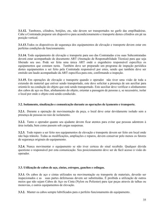 3.1.12. Tambores, cilindros, botijões, etc, não devem ser transportados no garfo das empilhadeiras. 
Cabe a Contratada preparar um dispositivo para acondicionamento e transporte destes cilindros em pé na 
posição vertical. 
3.1.13. Todos os dispositivos de segurança dos equipamentos de elevação e transporte devem estar em 
perfeitas condições de funcionamento. 
3.1.14. Todo equipamento de elevação e transporte para uso das Contratadas e/ou suas Subcontratadas 
deverá estar acompanhado de documento ART (Anotação de Responsabilidade Técnica) para que seja 
liberado seu uso. Pode ser feita uma única ART onde o engenheiro responsável especifica os 
equipamentos que constam nesta. Também deve ser preparado um programa de inspeção periódica 
destes equipamentos a ser feito pela Contratada responsável por estes, sendo que também deve ser 
emitido um laudo acompanhado da ART específica para este, confirmando a inspeção. 
3.1.15. Em operações de elevação e transporte quando o operador não tiver uma visão de toda a 
extensão do material que estiver sendo transportado, este deve solicitar a presença de um auxiliar para 
orientá-lo na condução do objeto que está sendo transportado. Este auxiliar deve verificar o alinhamento 
dos cabos de aço ou fitas, alinhamento do objeto, orientar a passagem de pessoas e, se necessário, isolar 
o local por onde o objeto está sendo conduzido. 
3.2. Isolamento, sinalização e comunicação durante as operações de içamento e transporte. 
3.2.1. Durante a operação de movimentação da peça, o local deve estar devidamente isolado sem a 
presença de pessoas no raio de isolamento. 
3.2.2. Tanto o operador quanto seu ajudante devem ficar atentos para evitar que pessoas adentrem à 
área isolada, bem como passem sob cargas suspensas. 
3.2.3. Todo reparo a ser feito nos equipamentos de elevação e transporte devem ser feito em local onde 
não haja trânsito. Todas as modificações, ampliações e reparos, devem conservar pelo menos os fatores 
de segurança originais do equipamento. 
3.2.4. Nunca movimentar o equipamento se não tiver certeza do sinal recebido. Qualquer dúvida 
questione o responsável por esta comunicação. Seu posicionamento deve ser de fácil acesso à visão do 
operador. 
3.3. Utilização de cabos de aço, cintas, estropos, ganchos e eslingas. 
3.3.1. Os cabos de aço e cintas utilizados na movimentação ou transporte de materiais, deverão ser 
inspecionados e as suas partes defeituosas devem ser substituídas. É proibida a utilização de outros 
meios que não sejam Cabos de Aço ou Cinta (Nylon ou Poliester) para içar peças através de talhas ou 
monovias, e outros equipamentos de elevação. 
3.3.2. Manter os cabos sempre lubrificados para o perfeito funcionamento do equipamento. 
35 
 