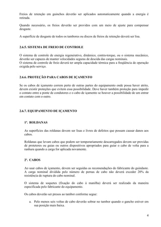 Freios de retenção em guinchos deverão ser aplicados automaticamente quando a energia é 
retirada. 
Quando necessário, os freios deverão ser providos com um meio de ajuste para compensar 
desgaste. 
4 
A superfície de desgaste de todos os tambores ou discos de freios de retenção deverá ser lisa. 
2.6.5. SISTEMA DE FREIO DE CONTROLE 
O sistema de controle de energia regenerativo, dinâmico, contra-torque, ou o sistema mecânico, 
deverão ser capazes de manter velocidades seguras de descida das cargas nominais. 
O sistema de controle de freio deverá ter ampla capacidade térmica para a freqüência de operação 
exigida pelo serviço. 
2.6.6. PROTEÇÃO PARA CABOS DE IÇAMENTO 
Se os cabos de içamento correm perto de outras partes do equipamento onde possa haver atrito, 
devem existir proteções que evitem essa possibilidade. Deve haver também proteção para impedir 
o contato entre a ponte de condutores e o cabo de içamento se houver a possibilidade de um entrar 
em contato com o outro. 
2.6.7. EQUIPAMENTO DE IÇAMENTO 
1º. ROLDANAS 
As superfícies das roldanas devem ser lisas e livres de defeitos que possam causar danos aos 
cabos. 
Roldanas que levam cabos que podem ser temporariamente descarregados devem ser providas 
de protetores ou guias ou outros dispositivos apropriados para guiar o cabo de volta para a 
ranhura quando a carga for aplicada novamente. 
2º. CABOS 
Ao usar cabos de içamento, devem ser seguidas as recomendações do fabricante do guindaste. 
A carga nominal dividida pelo número de pernas de cabo não deverá exceder 20% da 
resistência de ruptura do cabo nominal. 
O sistema de soquetes (fixação do cabo à manilha) deverá ser realizado da maneira 
especificada pelo fabricante do equipamento. 
Os cabos deverão ser presos ao tambor conforme segue: 
a. Pelo menos seis voltas de cabo deverão sobrar no tambor quando o gancho estiver em 
sua posição mais baixa. 
 