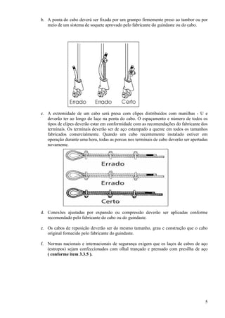 b. A ponta do cabo deverá ser fixada por um grampo firmemente preso ao tambor ou por 
5 
meio de um sistema de soquete aprovado pelo fabricante do guindaste ou do cabo. 
c. A extremidade de um cabo será presa com clipes distribuídos com manilhas - U e 
deverão ter ao longo do laço na ponta do cabo. O espaçamento e número de todos os 
tipos de clipes deverão estar em conformidade com as recomendações do fabricante dos 
terminais. Os terminais deverão ser de aço estampado a quente em todos os tamanhos 
fabricados comercialmente. Quando um cabo recentemente instalado estiver em 
operação durante uma hora, todas as porcas nos terminais de cabo deverão ser apertadas 
novamente. 
d. Conexões ajustadas por expansão ou compressão deverão ser aplicadas conforme 
recomendado pelo fabricante do cabo ou do guindaste. 
e. Os cabos de reposição deverão ser do mesmo tamanho, grau e construção que o cabo 
original fornecido pelo fabricante do guindaste. 
f. Normas nacionais e internacionais de segurança exigem que os laços de cabos de aço 
(estropos) sejam confeccionados com olhal trançado e prensado com presilha de aço 
( conforme item 3.3.5 ). 
 