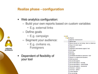 Realize phase - configuration Web analytics configuration: Build your own reports based on custom variables E.g. external links Define goals E.g. campaign Segment your audience: E.g. civilians vs.  Foreigners Dependent of flexibility of  your tool 