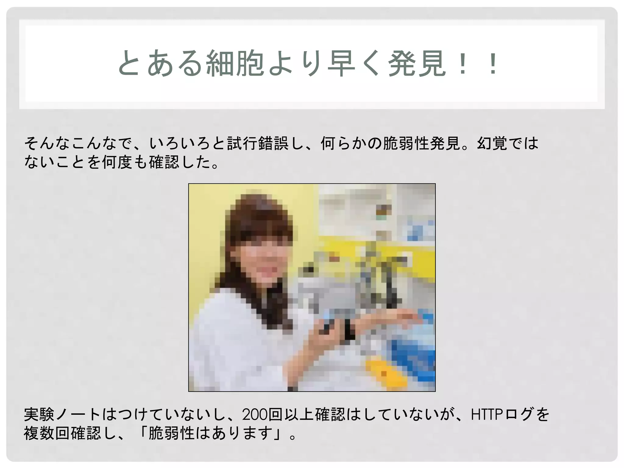 とある細胞より早く発見！！ 
そんなこんなで、いろいろと試行錯誤し、何らかの脆弱性発見。幻覚では 
ないことを何度も確認した。 
実験ノートはつけていないし、200回以上確認はしていないが、HTTPログを 
複数回確認し、「脆弱性はあります」。 
 