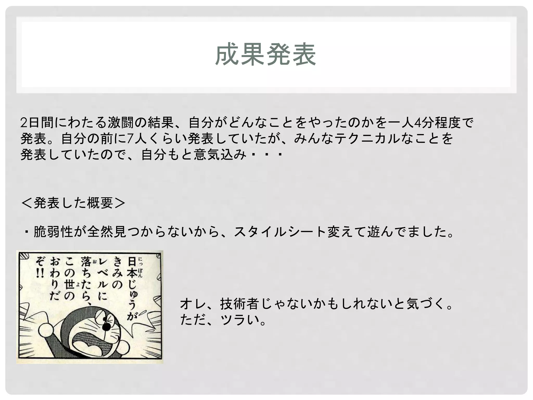 成果発表 
2日間にわたる激闘の結果、自分がどんなことをやったのかを一人4分程度で 
発表。自分の前に7人くらい発表していたが、みんなテクニカルなことを 
発表していたので、自分もと意気込み・・・ 
＜発表した概要＞ 
・脆弱性が全然見つからないから、スタイルシート変えて遊んでました。 
オレ、技術者じゃないかもしれないと気づく。 
ただ、ツラい。 
 