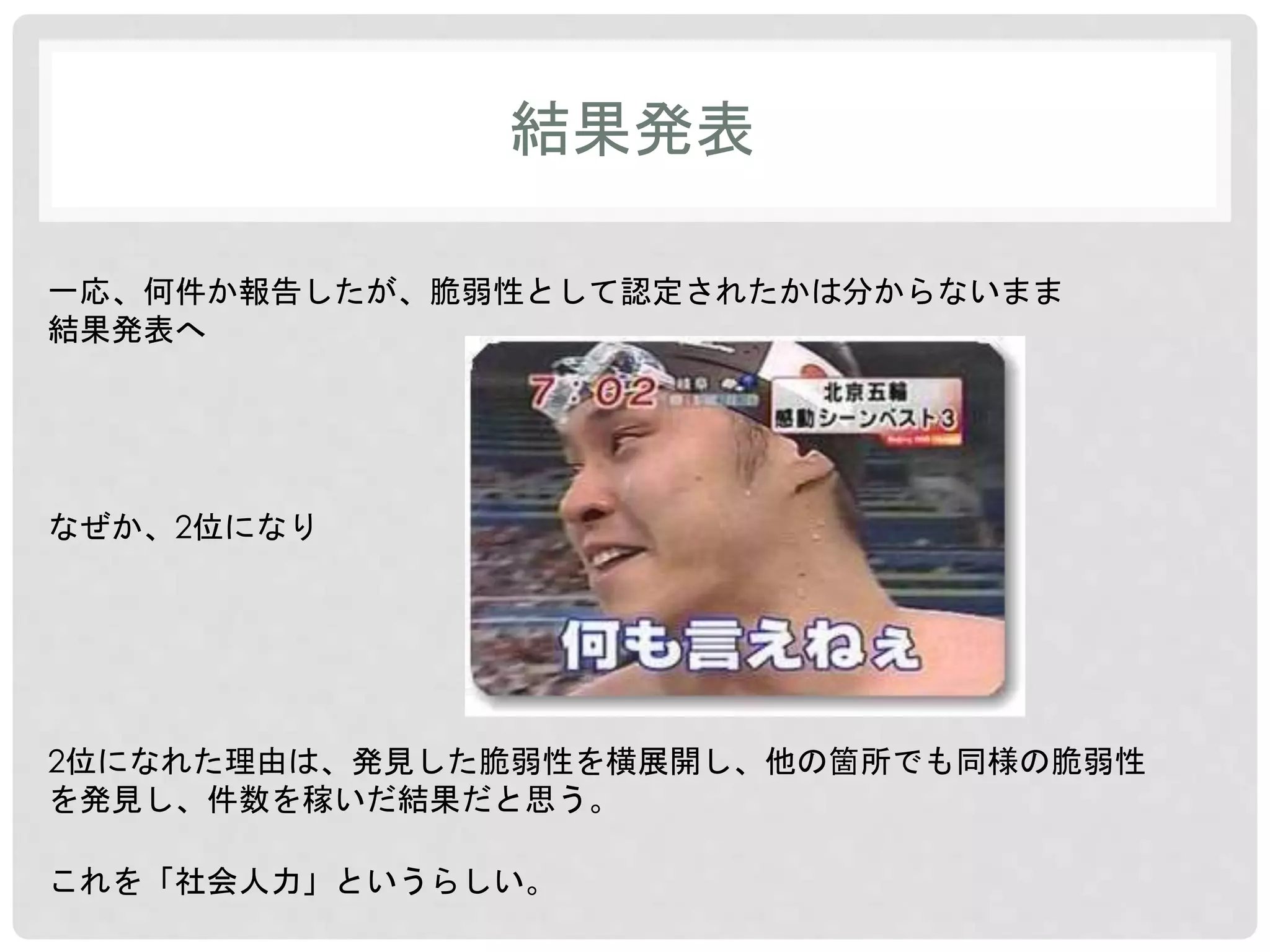 結果発表 
一応、何件か報告したが、脆弱性として認定されたかは分からないまま 
結果発表へ 
なぜか、2位になり 
2位になれた理由は、発見した脆弱性を横展開し、他の箇所でも同様の脆弱性 
を発見し、件数を稼いだ結果だと思う。 
これを「社会人力」というらしい。 
 