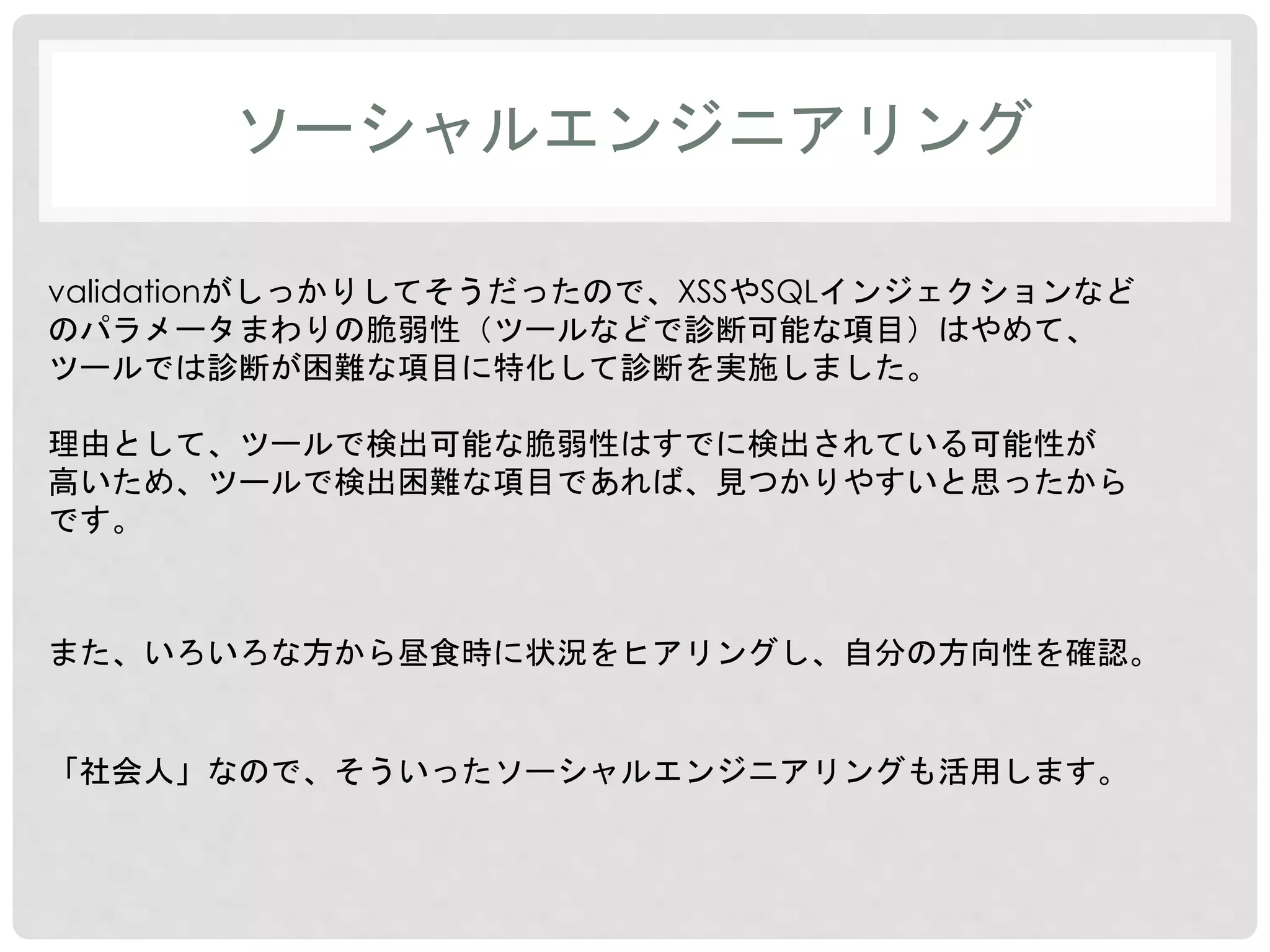 ソーシャルエンジニアリング 
validationがしっかりしてそうだったので、XSSやSQLインジェクションなど 
のパラメータまわりの脆弱性（ツールなどで診断可能な項目）はやめて、 
ツールでは診断が困難な項目に特化して診断を実施しました。 
理由として、ツールで検出可能な脆弱性はすでに検出されている可能性が 
高いため、ツールで検出困難な項目であれば、見つかりやすいと思ったから 
です。 
また、いろいろな方から昼食時に状況をヒアリングし、自分の方向性を確認。 
「社会人」なので、そういったソーシャルエンジニアリングも活用します。 
 
