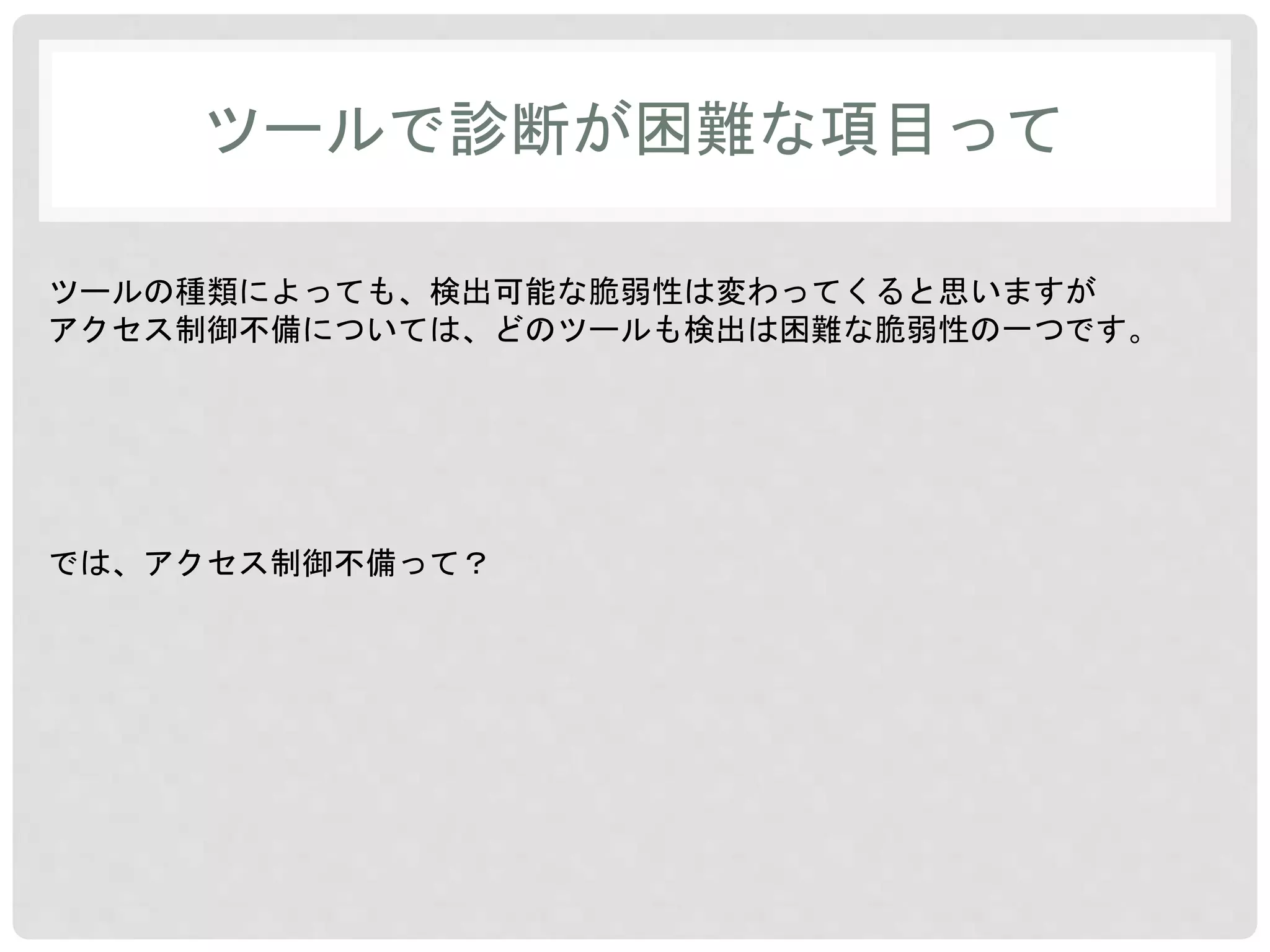 ツールで診断が困難な項目って 
ツールの種類によっても、検出可能な脆弱性は変わってくると思いますが 
アクセス制御不備については、どのツールも検出は困難な脆弱性の一つです。 
では、アクセス制御不備って？ 
 