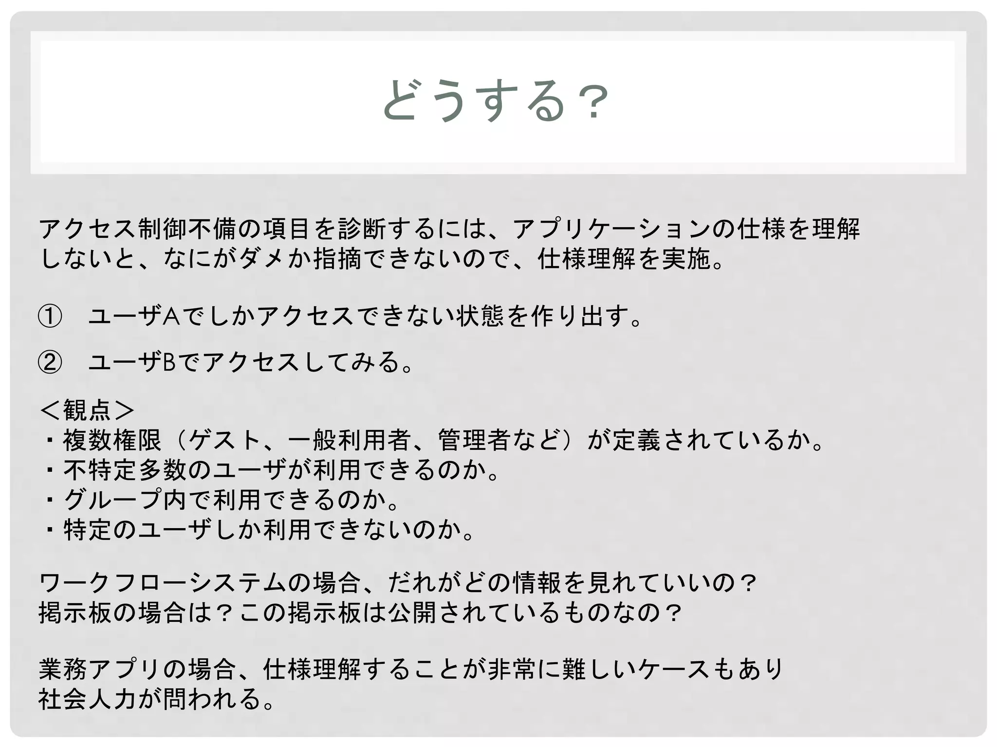 どうする？ 
アクセス制御不備の項目を診断するには、アプリケーションの仕様を理解 
しないと、なにがダメか指摘できないので、仕様理解を実施。 
① ユーザAでしかアクセスできない状態を作り出す。 
② ユーザBでアクセスしてみる。 
＜観点＞ 
・複数権限（ゲスト、一般利用者、管理者など）が定義されているか。 
・不特定多数のユーザが利用できるのか。 
・グループ内で利用できるのか。 
・特定のユーザしか利用できないのか。 
ワークフローシステムの場合、だれがどの情報を見れていいの？ 
掲示板の場合は？この掲示板は公開されているものなの？ 
業務アプリの場合、仕様理解することが非常に難しいケースもあり 
社会人力が問われる。 
 