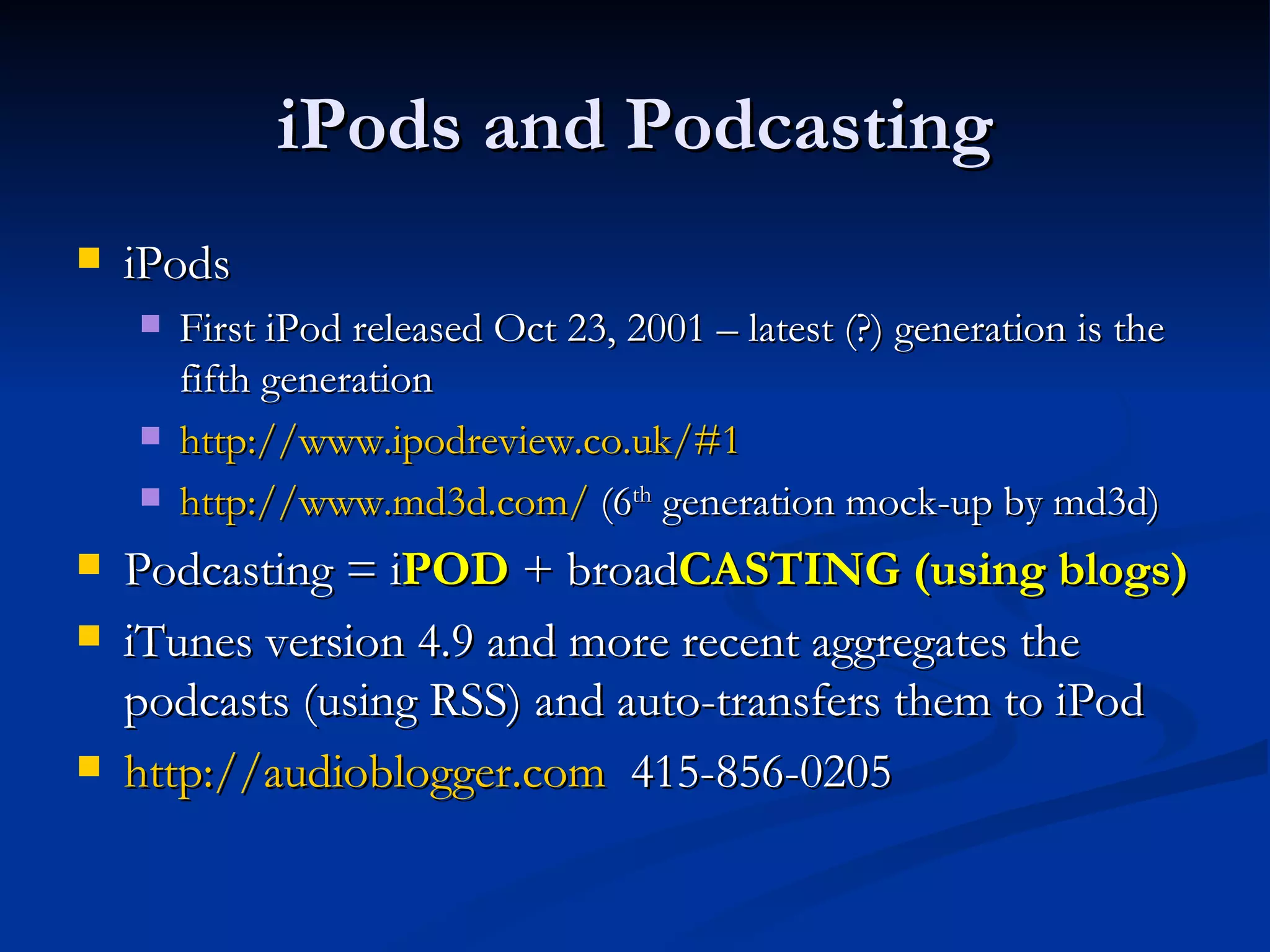 iPods and Podcasting iPods  First iPod released Oct 23, 2001 – latest (?) generation is the fifth generation http://www.ipodreview.co.uk/#1   http://www.md3d.com/  (6 th  generation mock-up by md3d) Podcasting = i POD  + broad CASTING (using blogs) iTunes version 4.9 and more recent aggregates the podcasts (using RSS) and auto-transfers them to iPod http:// audioblogger.com   415-856-0205 