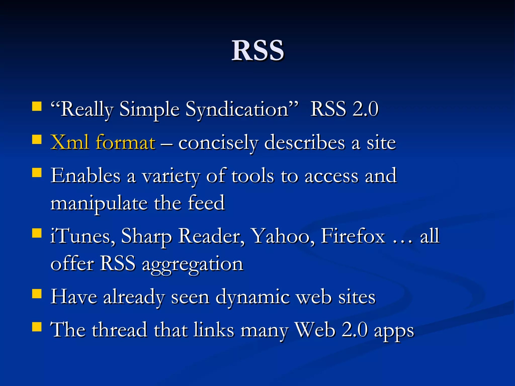 RSS “ Really Simple Syndication”  RSS 2.0 Xml format  – concisely describes a site  Enables a variety of tools to access and manipulate the feed iTunes, Sharp Reader, Yahoo, Firefox … all offer RSS aggregation  Have already seen dynamic web sites The thread that links many Web 2.0 apps  