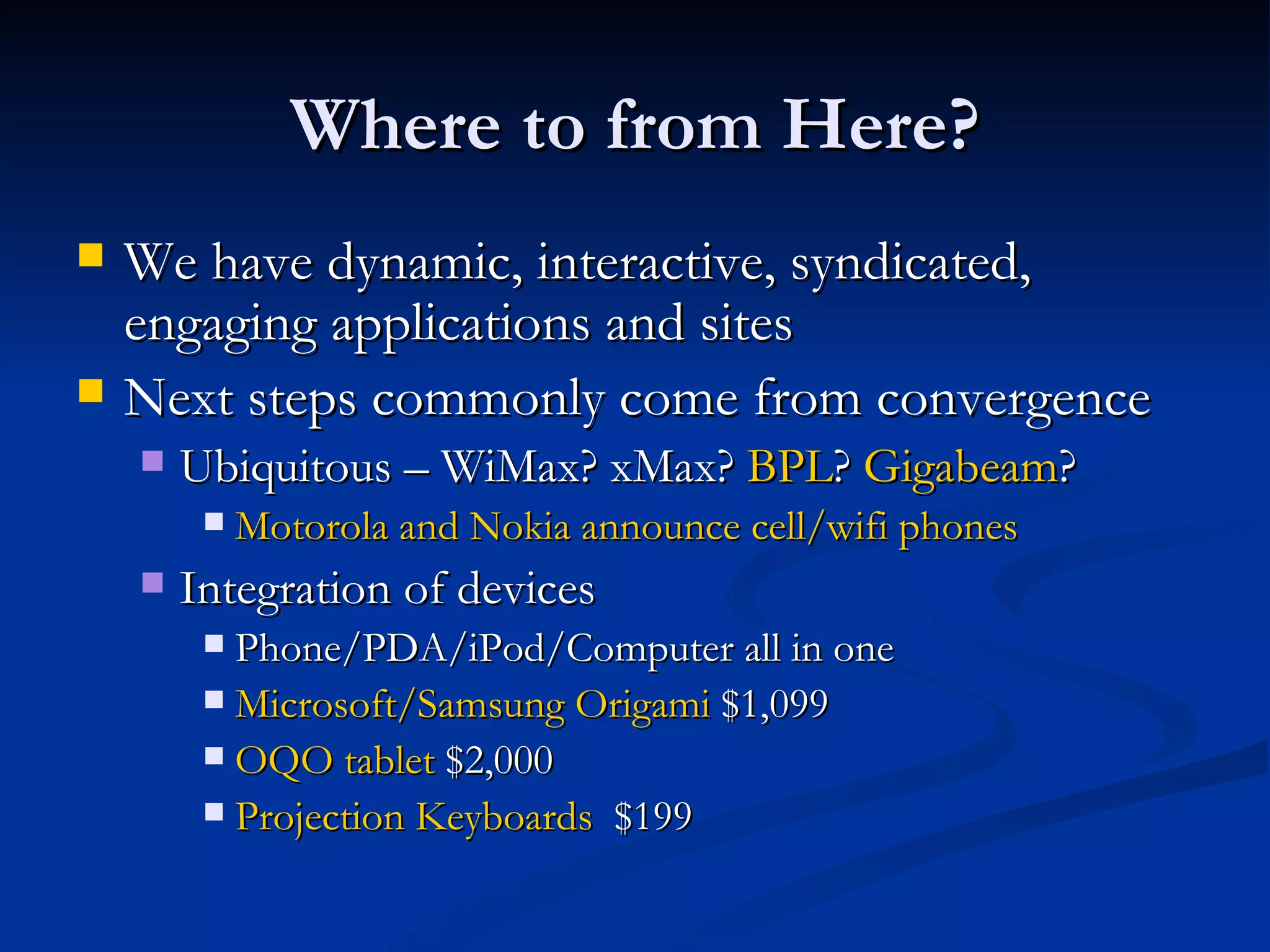 Where to from Here? We have dynamic, interactive, syndicated, engaging applications and sites Next steps commonly come from convergence Ubiquitous – WiMax? xMax?  BPL ?  Gigabeam ?  Motorola and Nokia announce cell/ wifi  phones Integration of devices  Phone/PDA/iPod/Computer all in one Microsoft/Samsung Origami  $1,099 OQO tablet  $2,000 Projection Keyboards   $199 